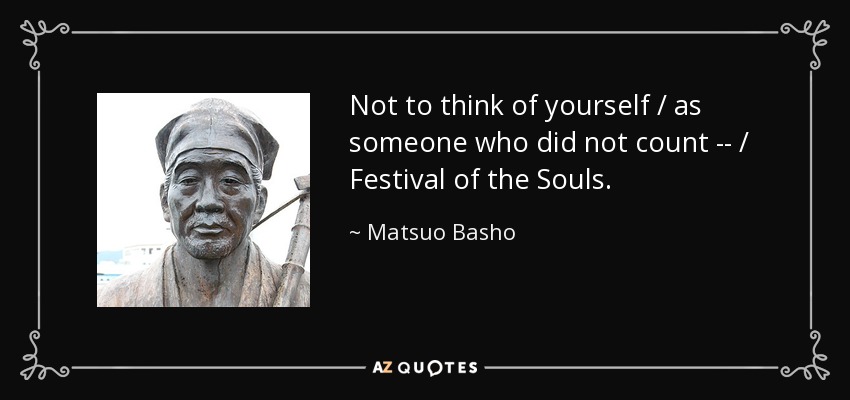 Not to think of yourself / as someone who did not count -- / Festival of the Souls. - Matsuo Basho