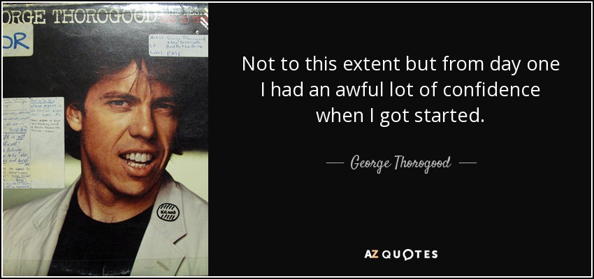 Not to this extent but from day one I had an awful lot of confidence when I got started. - George Thorogood