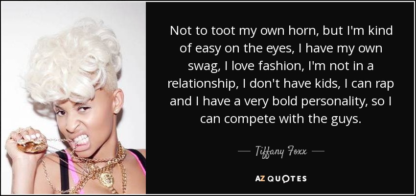 Not to toot my own horn, but I'm kind of easy on the eyes, I have my own swag, I love fashion, I'm not in a relationship, I don't have kids, I can rap and I have a very bold personality, so I can compete with the guys. - Tiffany Foxx
