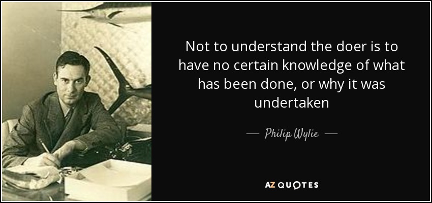 Not to understand the doer is to have no certain knowledge of what has been done, or why it was undertaken - Philip Wylie