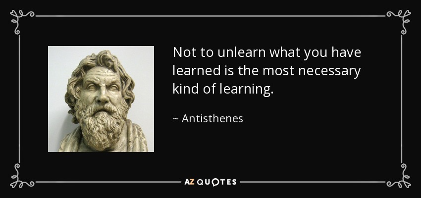 Not to unlearn what you have learned is the most necessary kind of learning. - Antisthenes