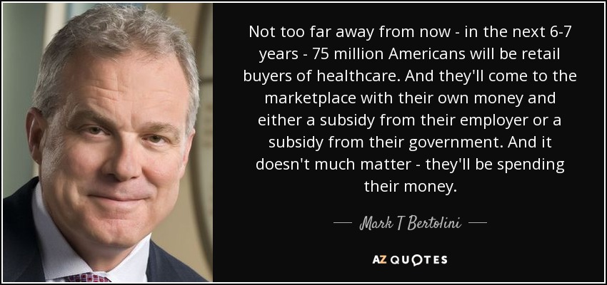 Not too far away from now - in the next 6-7 years - 75 million Americans will be retail buyers of healthcare. And they'll come to the marketplace with their own money and either a subsidy from their employer or a subsidy from their government. And it doesn't much matter - they'll be spending their money. - Mark T Bertolini
