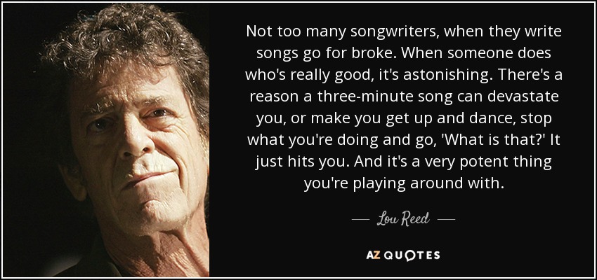 Not too many songwriters, when they write songs go for broke. When someone does who's really good, it's astonishing. There's a reason a three-minute song can devastate you, or make you get up and dance, stop what you're doing and go, 'What is that?' It just hits you. And it's a very potent thing you're playing around with. - Lou Reed