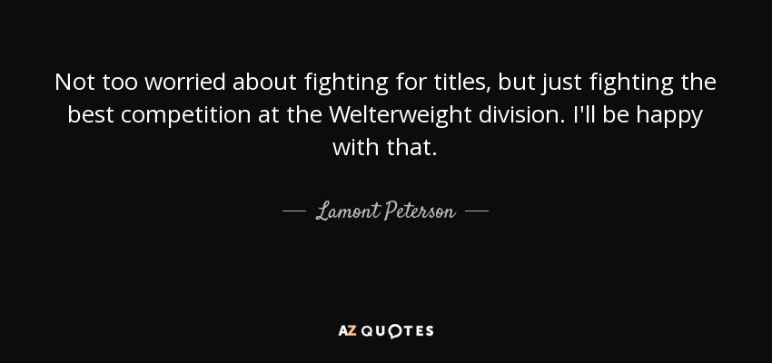 Not too worried about fighting for titles, but just fighting the best competition at the Welterweight division. I'll be happy with that. - Lamont Peterson