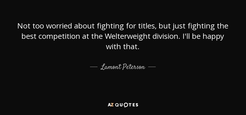 Not too worried about fighting for titles, but just fighting the best competition at the Welterweight division. I'll be happy with that. - Lamont Peterson