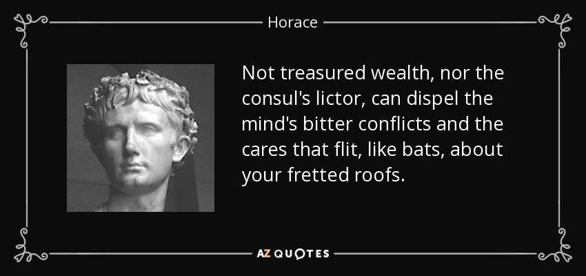 Not treasured wealth, nor the consul's lictor, can dispel the mind's bitter conflicts and the cares that flit, like bats, about your fretted roofs. - Horace