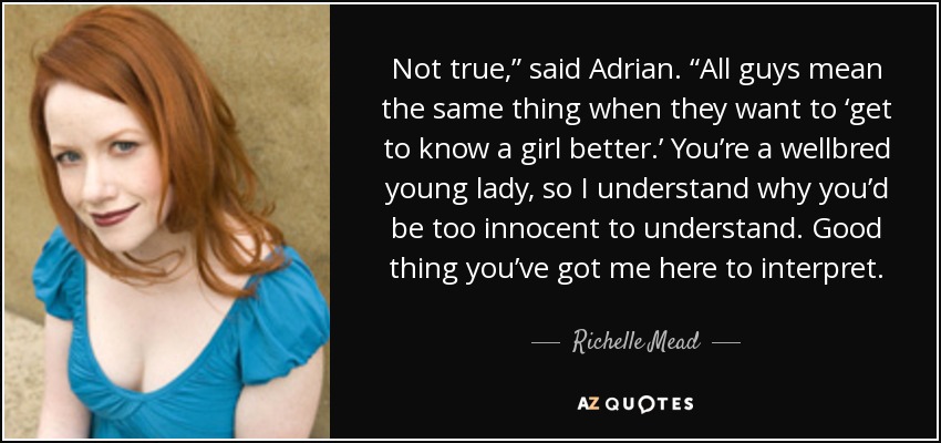 Not true,” said Adrian. “All guys mean the same thing when they want to ‘get to know a girl better.’ You’re a wellbred young lady, so I understand why you’d be too innocent to understand. Good thing you’ve got me here to interpret. - Richelle Mead
