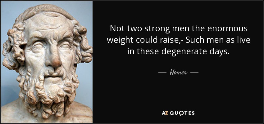 Not two strong men the enormous weight could raise,- Such men as live in these degenerate days. - Homer