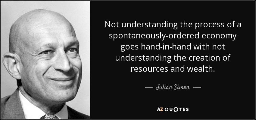 Not understanding the process of a spontaneously-ordered economy goes hand-in-hand with not understanding the creation of resources and wealth. - Julian Simon