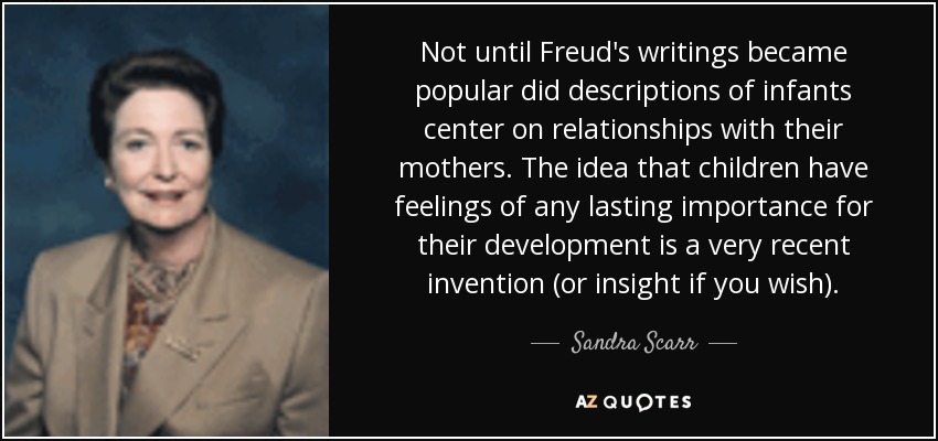 Not until Freud's writings became popular did descriptions of infants center on relationships with their mothers. The idea that children have feelings of any lasting importance for their development is a very recent invention (or insight if you wish). - Sandra Scarr