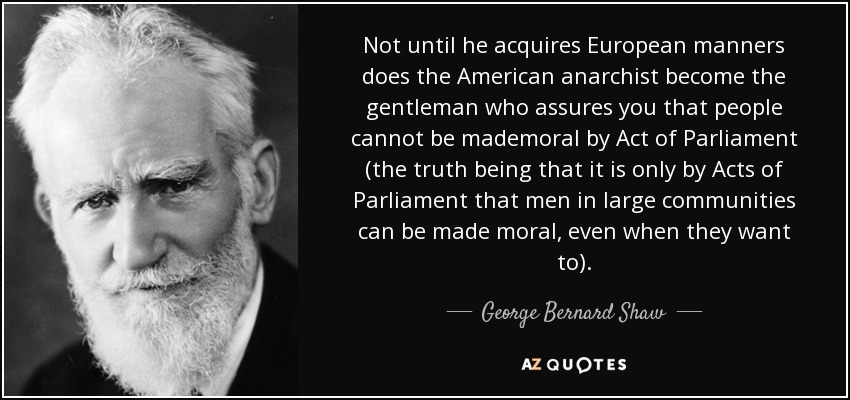 Not until he acquires European manners does the American anarchist become the gentleman who assures you that people cannot be mademoral by Act of Parliament (the truth being that it is only by Acts of Parliament that men in large communities can be made moral, even when they want to). - George Bernard Shaw