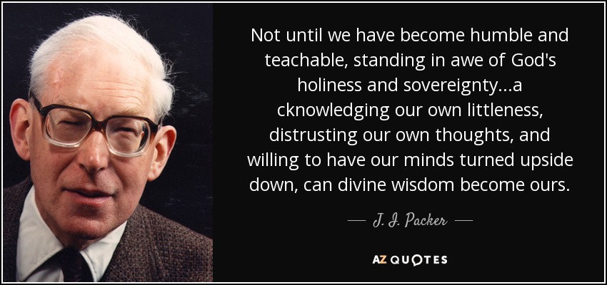 Not until we have become humble and teachable, standing in awe of God's holiness and sovereignty...a cknowledging our own littleness, distrusting our own thoughts, and willing to have our minds turned upside down, can divine wisdom become ours. - J. I. Packer