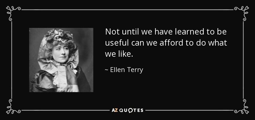 Not until we have learned to be useful can we afford to do what we like. - Ellen Terry