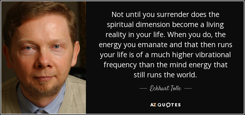 Not until you surrender does the spiritual dimension become a living reality in your life. When you do, the energy you emanate and that then runs your life is of a much higher vibrational frequency than the mind energy that still runs the world. - Eckhart Tolle
