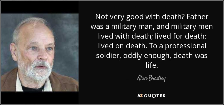 Not very good with death? Father was a military man, and military men lived with death; lived for death; lived on death. To a professional soldier, oddly enough, death was life. - Alan Bradley