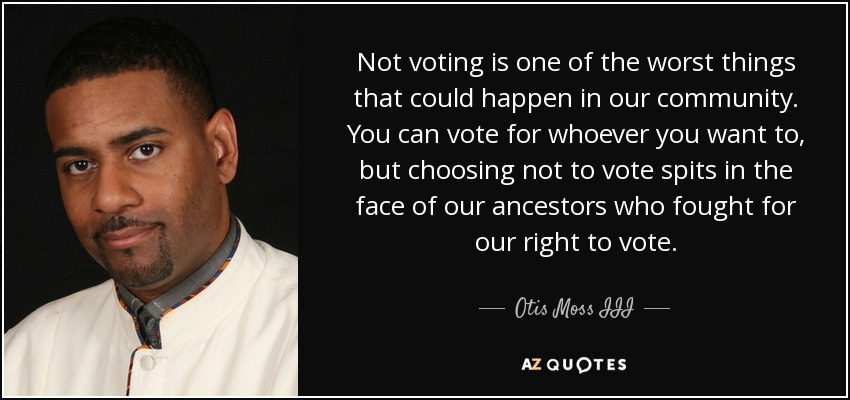 Not voting is one of the worst things that could happen in our community. You can vote for whoever you want to, but choosing not to vote spits in the face of our ancestors who fought for our right to vote. - Otis Moss III