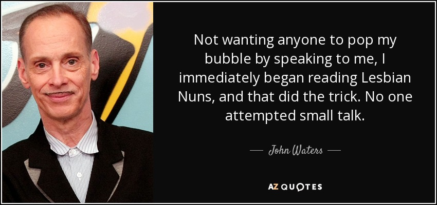 Not wanting anyone to pop my bubble by speaking to me, I immediately began reading Lesbian Nuns, and that did the trick. No one attempted small talk. - John Waters