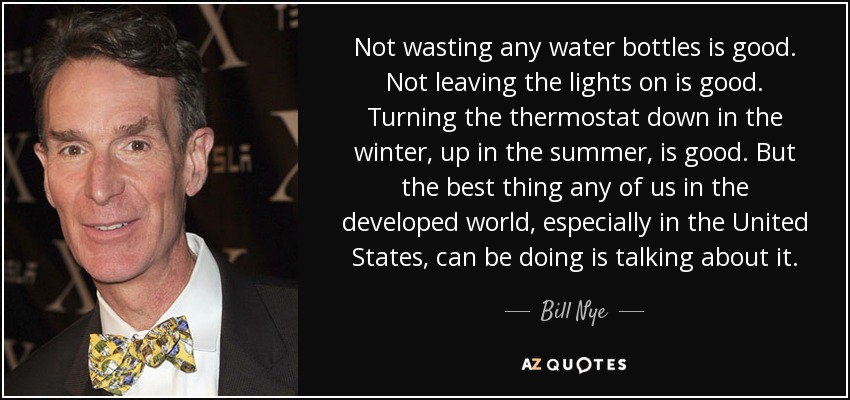 Not wasting any water bottles is good. Not leaving the lights on is good. Turning the thermostat down in the winter, up in the summer, is good. But the best thing any of us in the developed world, especially in the United States, can be doing is talking about it. - Bill Nye