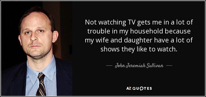 Not watching TV gets me in a lot of trouble in my household because my wife and daughter have a lot of shows they like to watch. - John Jeremiah Sullivan