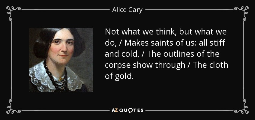Not what we think, but what we do, / Makes saints of us: all stiff and cold, / The outlines of the corpse show through / The cloth of gold. - Alice Cary