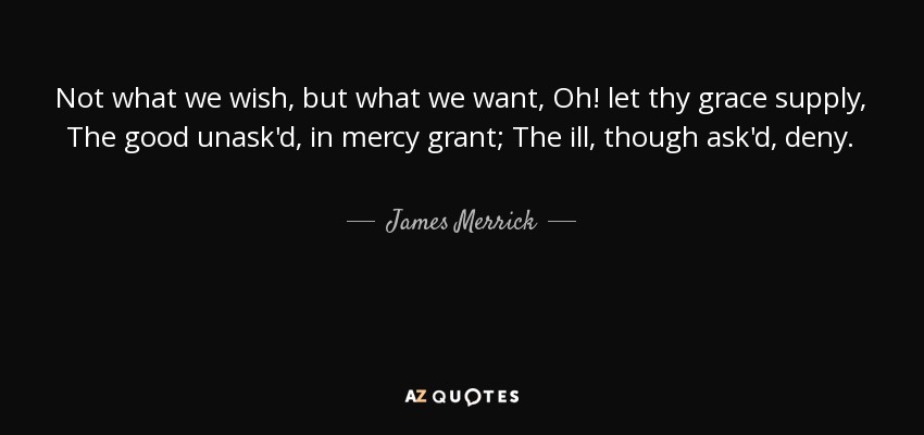 Not what we wish, but what we want, Oh! let thy grace supply, The good unask'd, in mercy grant; The ill, though ask'd, deny. - James Merrick