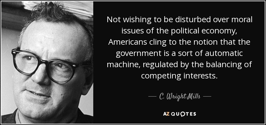 Not wishing to be disturbed over moral issues of the political economy, Americans cling to the notion that the government is a sort of automatic machine, regulated by the balancing of competing interests. - C. Wright Mills