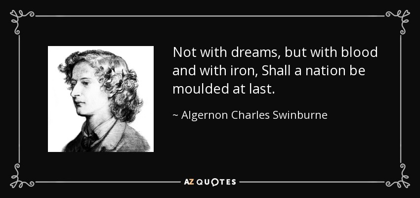 Not with dreams, but with blood and with iron, Shall a nation be moulded at last. - Algernon Charles Swinburne