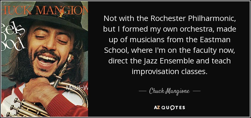 Not with the Rochester Philharmonic, but I formed my own orchestra, made up of musicians from the Eastman School, where I'm on the faculty now, direct the Jazz Ensemble and teach improvisation classes. - Chuck Mangione