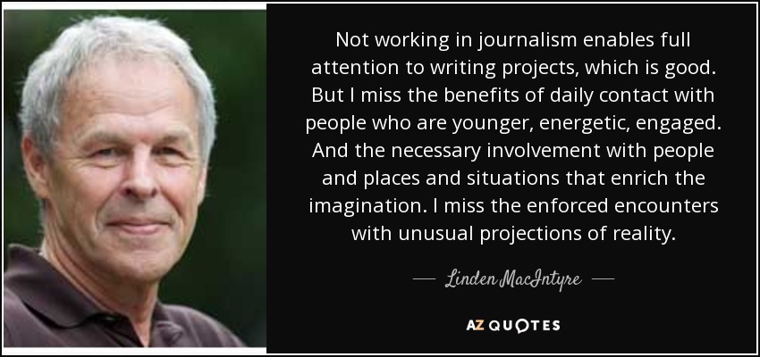 Not working in journalism enables full attention to writing projects, which is good. But I miss the benefits of daily contact with people who are younger, energetic, engaged. And the necessary involvement with people and places and situations that enrich the imagination. I miss the enforced encounters with unusual projections of reality. - Linden MacIntyre