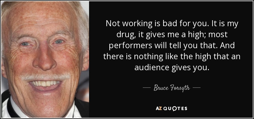 Not working is bad for you. It is my drug, it gives me a high; most performers will tell you that. And there is nothing like the high that an audience gives you. - Bruce Forsyth
