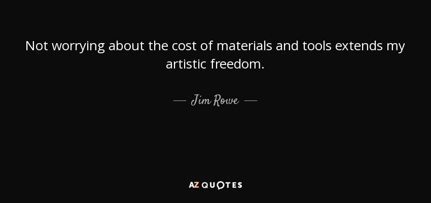 Not worrying about the cost of materials and tools extends my artistic freedom. - Jim Rowe
