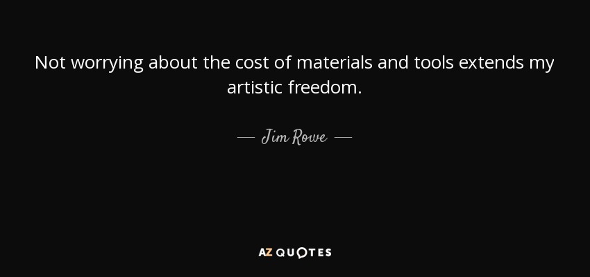 Not worrying about the cost of materials and tools extends my artistic freedom. - Jim Rowe