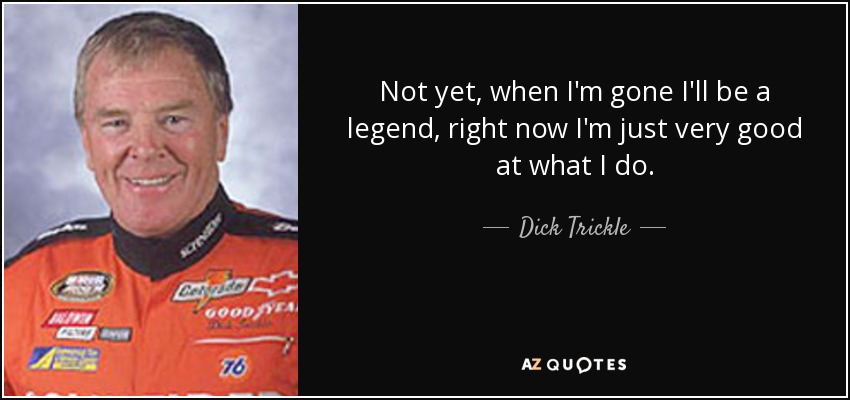 Not yet, when I'm gone I'll be a legend, right now I'm just very good at what I do. - Dick Trickle