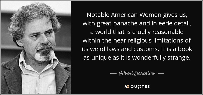 Notable American Women gives us, with great panache and in eerie detail, a world that is cruelly reasonable within the near-religious limitations of its weird laws and customs. It is a book as unique as it is wonderfully strange. - Gilbert Sorrentino