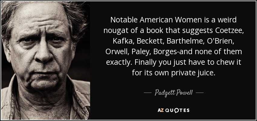 Notable American Women is a weird nougat of a book that suggests Coetzee, Kafka, Beckett, Barthelme, O'Brien, Orwell, Paley, Borges-and none of them exactly. Finally you just have to chew it for its own private juice. - Padgett Powell