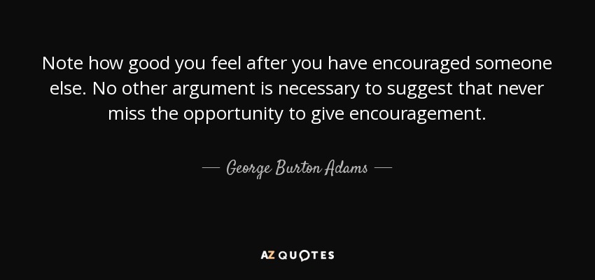 Note how good you feel after you have encouraged someone else. No other argument is necessary to suggest that never miss the opportunity to give encouragement. - George Burton Adams