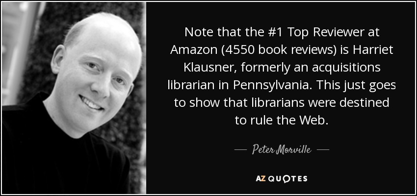 Note that the #1 Top Reviewer at Amazon (4550 book reviews) is Harriet Klausner, formerly an acquisitions librarian in Pennsylvania. This just goes to show that librarians were destined to rule the Web. - Peter Morville