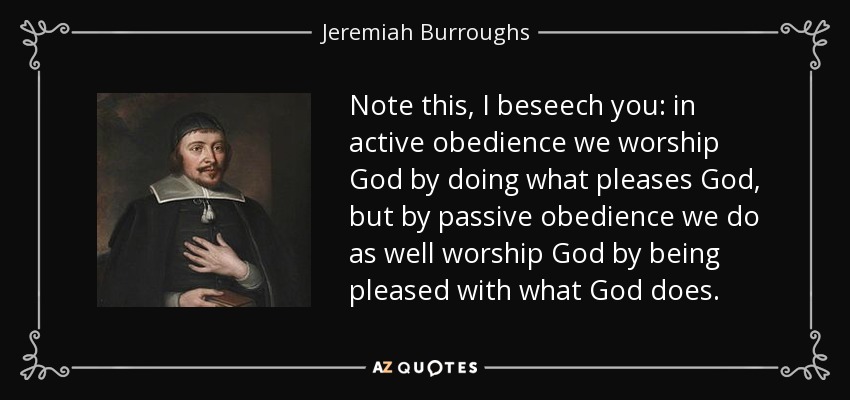 Note this, I beseech you: in active obedience we worship God by doing what pleases God, but by passive obedience we do as well worship God by being pleased with what God does. - Jeremiah Burroughs