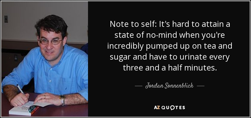 Note to self: It's hard to attain a state of no-mind when you're incredibly pumped up on tea and sugar and have to urinate every three and a half minutes. - Jordan Sonnenblick