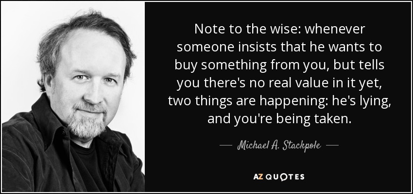 Note to the wise: whenever someone insists that he wants to buy something from you, but tells you there's no real value in it yet, two things are happening: he's lying, and you're being taken. - Michael A. Stackpole