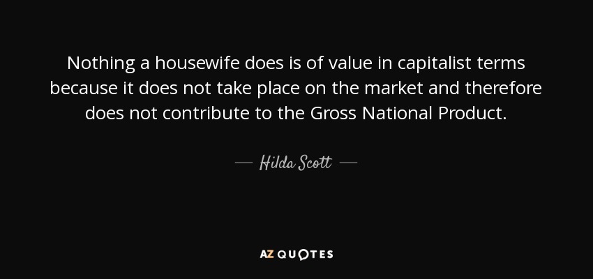 Nothing a housewife does is of value in capitalist terms because it does not take place on the market and therefore does not contribute to the Gross National Product. - Hilda Scott