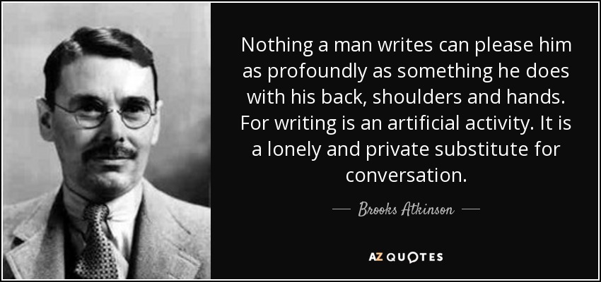 Nothing a man writes can please him as profoundly as something he does with his back, shoulders and hands. For writing is an artificial activity. It is a lonely and private substitute for conversation. - Brooks Atkinson