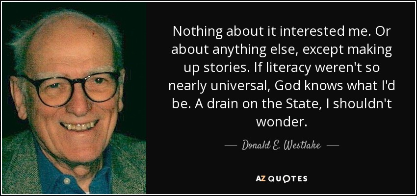 Nothing about it interested me. Or about anything else, except making up stories. If literacy weren't so nearly universal, God knows what I'd be. A drain on the State, I shouldn't wonder. - Donald E. Westlake