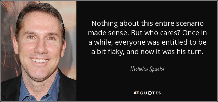 Nothing about this entire scenario made sense. But who cares? Once in a while, everyone was entitled to be a bit flaky, and now it was his turn. - Nicholas Sparks