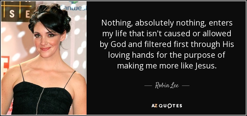 Nothing, absolutely nothing, enters my life that isn't caused or allowed by God and filtered first through His loving hands for the purpose of making me more like Jesus. - Robin Lee
