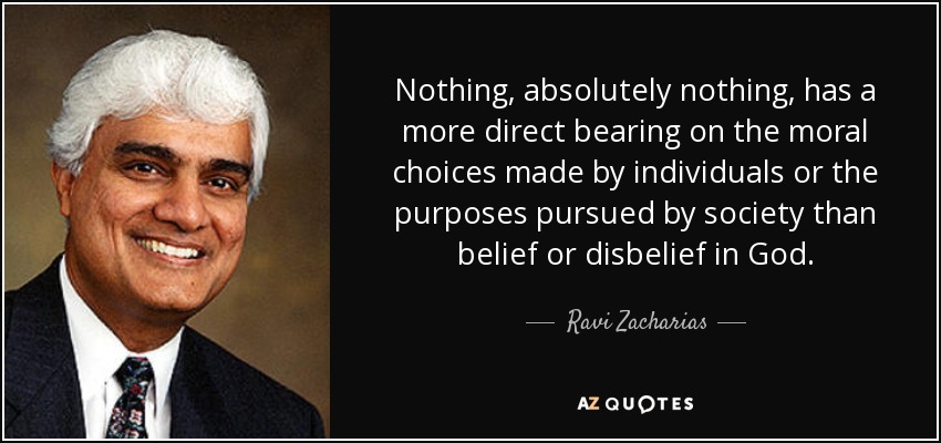 Nothing, absolutely nothing, has a more direct bearing on the moral choices made by individuals or the purposes pursued by society than belief or disbelief in God. - Ravi Zacharias