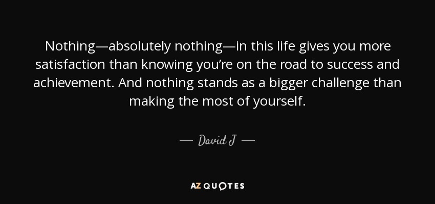 Nothing—absolutely nothing—in this life gives you more satisfaction than knowing you’re on the road to success and achievement. And nothing stands as a bigger challenge than making the most of yourself. - David J