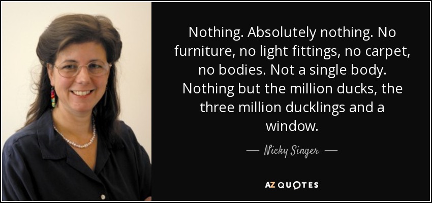 Nothing. Absolutely nothing. No furniture, no light fittings, no carpet, no bodies. Not a single body. Nothing but the million ducks, the three million ducklings and a window. - Nicky Singer