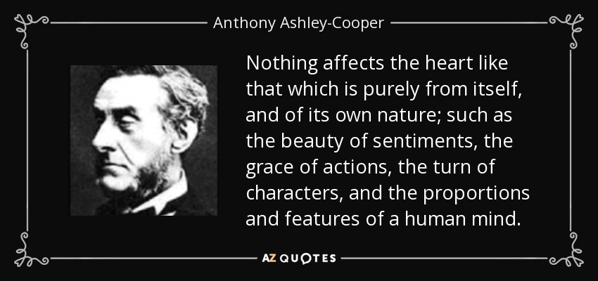 Nothing affects the heart like that which is purely from itself, and of its own nature; such as the beauty of sentiments, the grace of actions, the turn of characters, and the proportions and features of a human mind. - Anthony Ashley-Cooper, 7th Earl of Shaftesbury