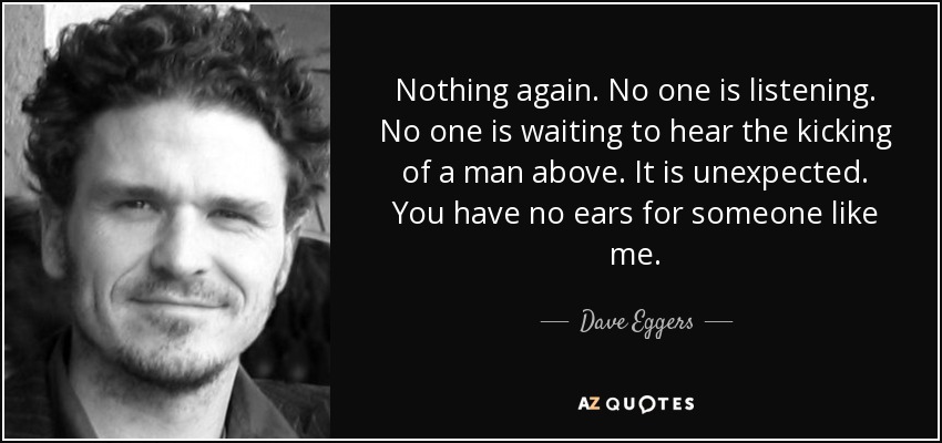 Nothing again. No one is listening. No one is waiting to hear the kicking of a man above. It is unexpected. You have no ears for someone like me. - Dave Eggers